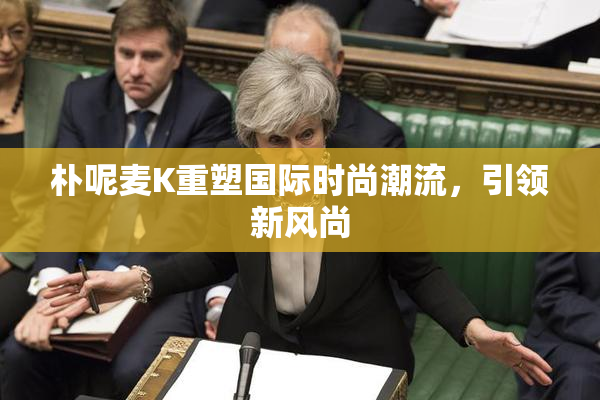 朴呢麦K重塑国际时尚潮流，引领新风尚