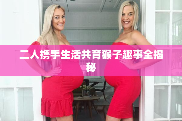 二人携手生活共育猴子趣事全揭秘