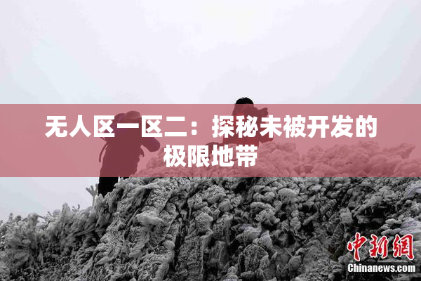 无人区一区二：探秘未被开发的极限地带