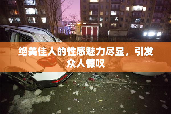 绝美佳人的性感魅力尽显，引发众人惊叹
