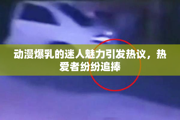 动漫爆乳的迷人魅力引发热议，热爱者纷纷追捧