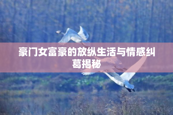 豪门女富豪的放纵生活与情感纠葛揭秘