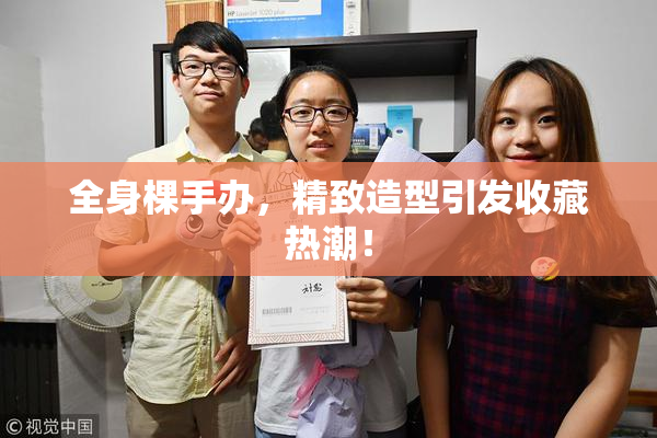 全身棵手办，精致造型引发收藏热潮！