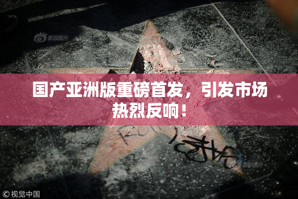 国产亚洲版重磅首发，引发市场热烈反响！