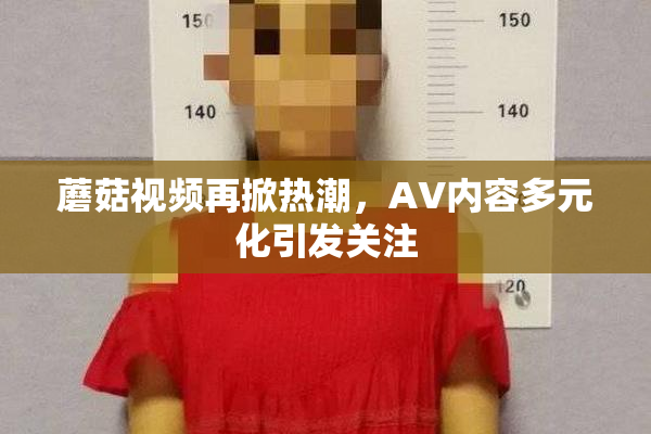 蘑菇视频再掀热潮，AV内容多元化引发关注