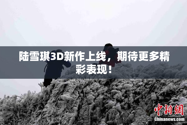 陆雪琪3D新作上线，期待更多精彩表现！
