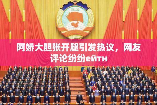 阿娇大胆张开腿引发热议，网友评论纷纷ейтн