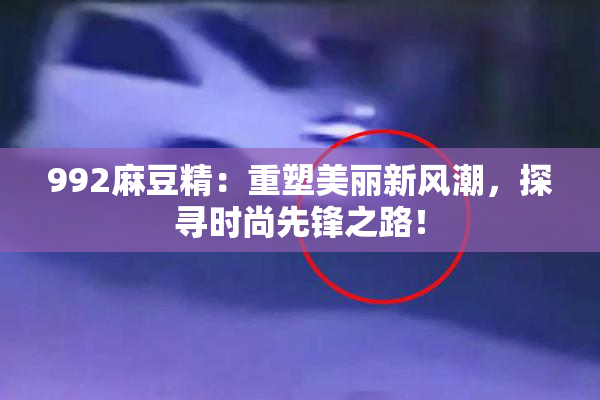 992麻豆精：重塑美丽新风潮，探寻时尚先锋之路！