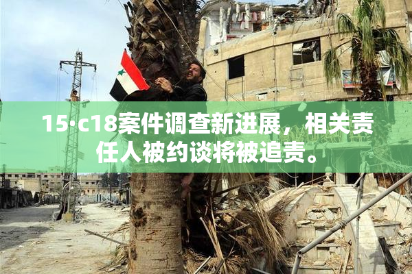 15·c18案件调查新进展，相关责任人被约谈将被追责。