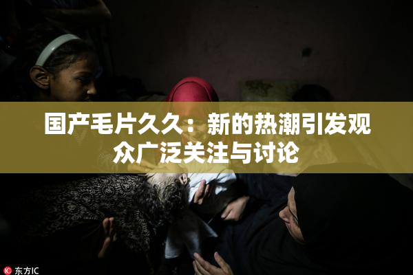 国产毛片久久：新的热潮引发观众广泛关注与讨论