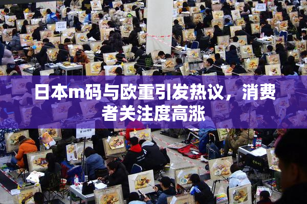 日本m码与欧重引发热议，消费者关注度高涨
