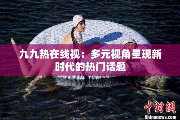 九九热在线视：多元视角呈现新时代的热门话题