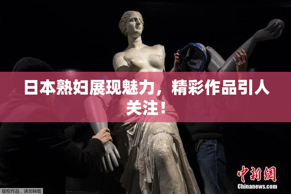 日本熟妇展现魅力，精彩作品引人关注！