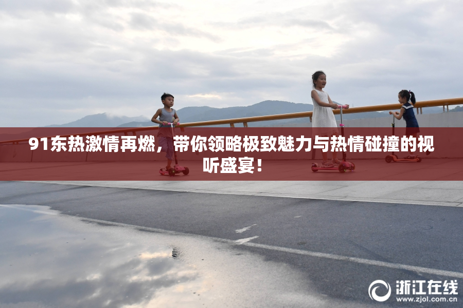 91东热激情再燃，带你领略极致魅力与热情碰撞的视听盛宴！