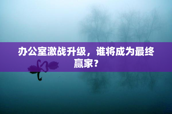 办公室激战升级，谁将成为最终赢家？