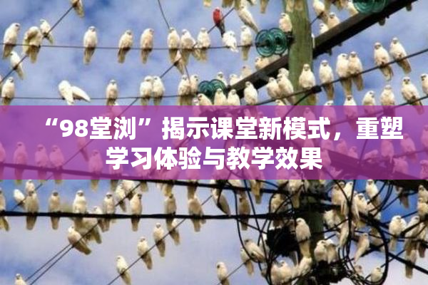 “98堂浏”揭示课堂新模式，重塑学习体验与教学效果