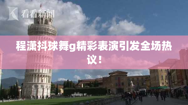 程潇抖球舞g精彩表演引发全场热议！
