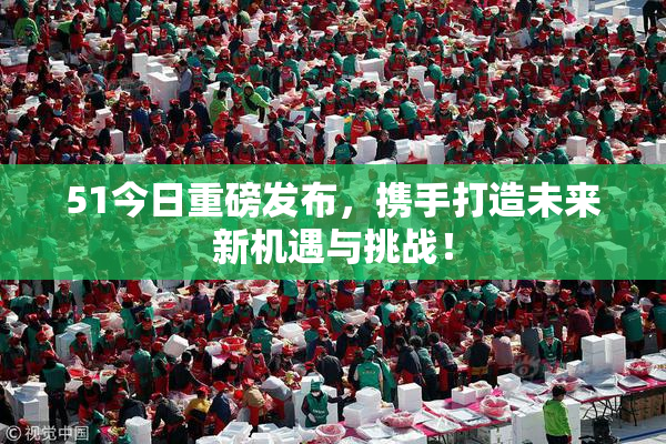 51今日重磅发布，携手打造未来新机遇与挑战！