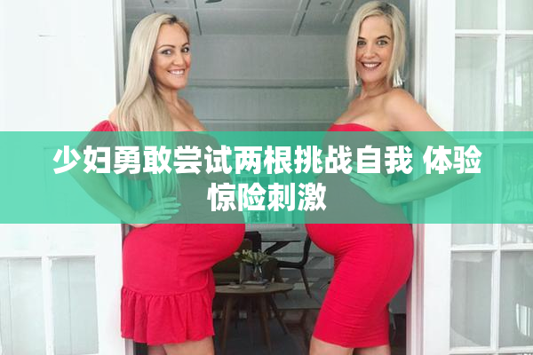少妇勇敢尝试两根挑战自我 体验惊险刺激
