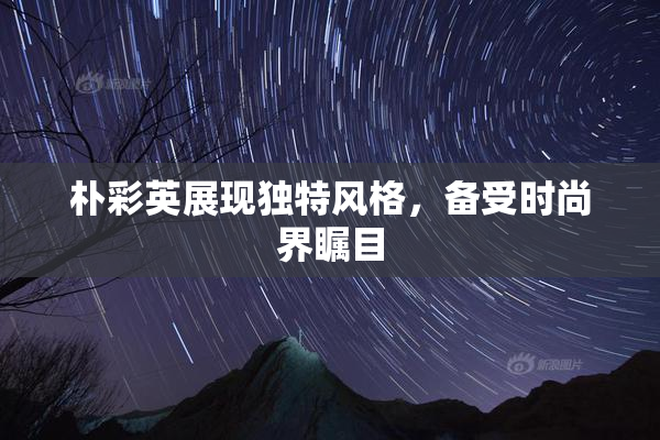 朴彩英展现独特风格，备受时尚界瞩目