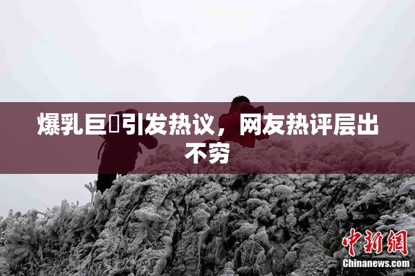 爆乳巨凥引发热议，网友热评层出不穷