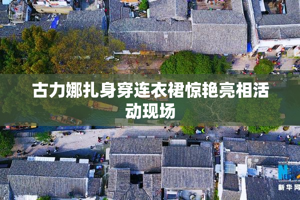 古力娜扎身穿连衣裙惊艳亮相活动现场