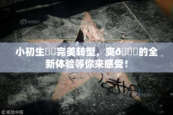小初生❌‌完美转型，爽🔞的全新体验等你来感受！