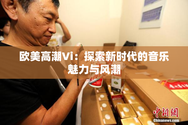 欧美高潮Vi：探索新时代的音乐魅力与风潮