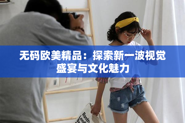 无码欧美精品：探索新一波视觉盛宴与文化魅力