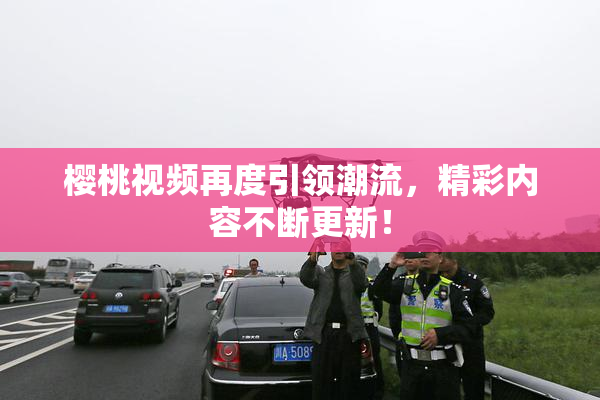樱桃视频再度引领潮流，精彩内容不断更新！