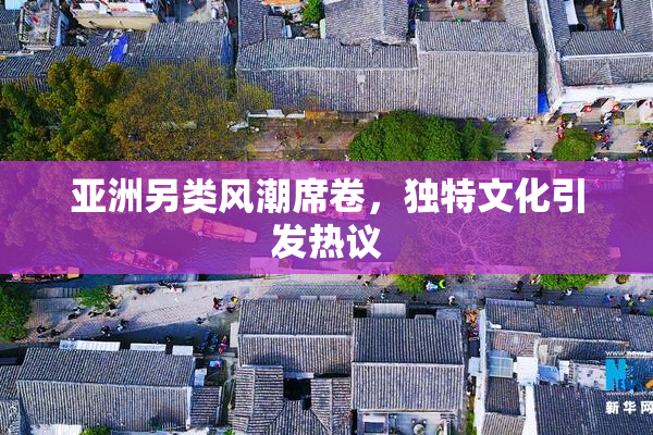 亚洲另类风潮席卷，独特文化引发热议