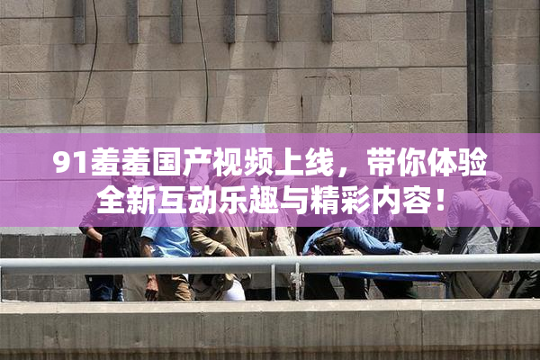 91羞羞国产视频上线，带你体验全新互动乐趣与精彩内容！