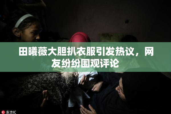 田曦薇大胆扒衣服引发热议，网友纷纷围观评论