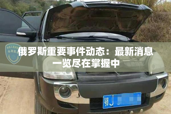 俄罗斯重要事件动态：最新消息一览尽在掌握中