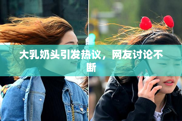 大乳奶头引发热议，网友讨论不断