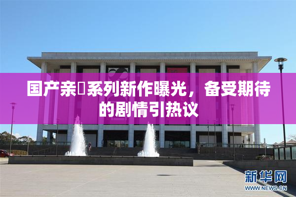 国产亲妺系列新作曝光，备受期待的剧情引热议