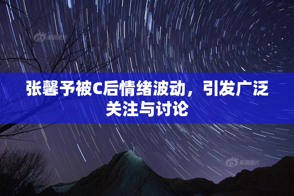 张馨予被C后情绪波动，引发广泛关注与讨论