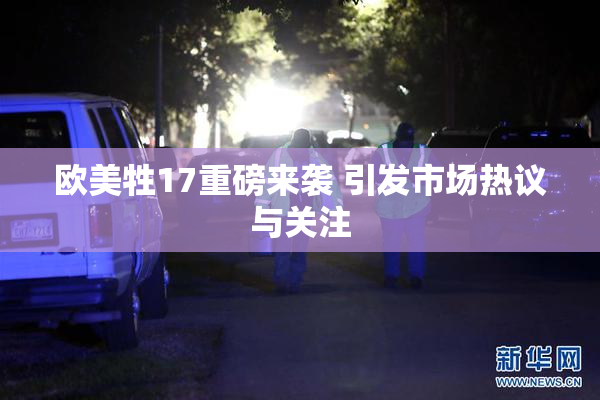 欧美牲17重磅来袭 引发市场热议与关注