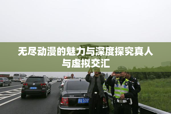无尽动漫的魅力与深度探究真人与虚拟交汇