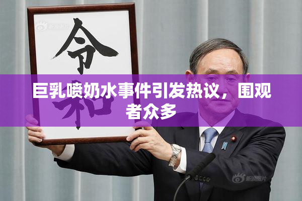 巨乳喷奶水事件引发热议，围观者众多