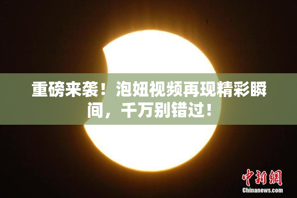 重磅来袭！泡妞视频再现精彩瞬间，千万别错过！