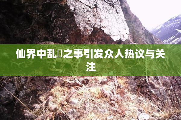 仙界中乱婬之事引发众人热议与关注