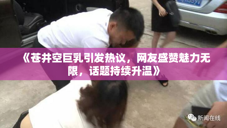 《苍井空巨乳引发热议，网友盛赞魅力无限，话题持续升温》