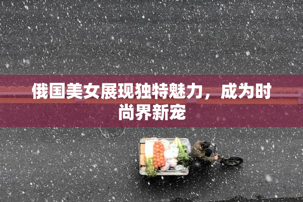 俄国美女展现独特魅力，成为时尚界新宠