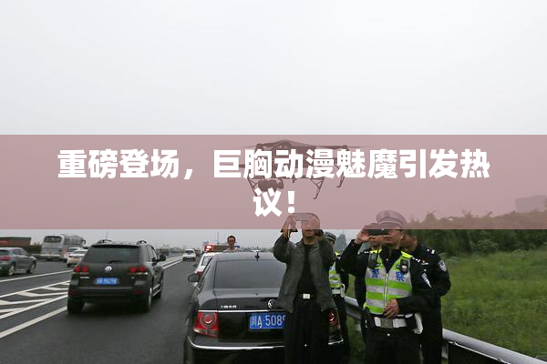 重磅登场，巨胸动漫魅魔引发热议！