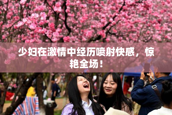 少妇在激情中经历喷射快感，惊艳全场！