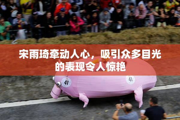 宋雨琦牵动人心，吸引众多目光的表现令人惊艳