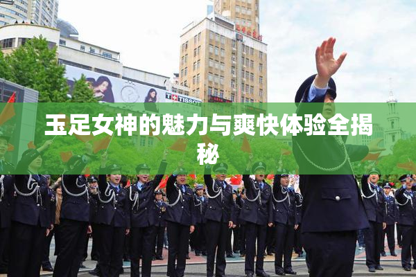 玉足女神的魅力与爽快体验全揭秘