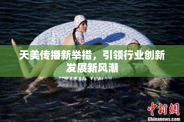 天美传播新举措，引领行业创新发展新风潮
