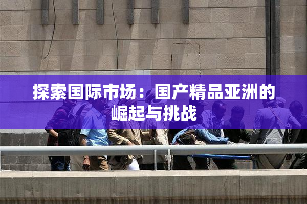 探索国际市场：国产精品亚洲的崛起与挑战